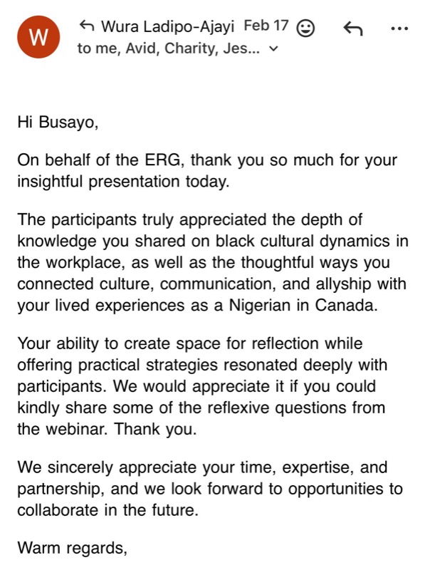 Email from Wura Ladipo-Ajayi: Hi Busayo, on behalf of the ERG, thank you so much for your insightful presentation today. The participants truly appreciated the depth of knowledge you shared on black cultural dynamics in the workplace, as well as the thoughtful ways you connected culture, communication, and allyship with your lived experiences as a Nigerian in Canada. Your ability to create space for reflection while offering practical strategies resonated deeply with participants. We would appreciate it if you could kindly share some of the reflexive questions from the webinar. Thank you. We sincerely appreciate your time, expertise, and partnership, and we look forward to opportunities to collaborate in the future.