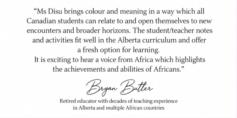 Signed endorsement from Bryan Butler, a retired educator with decades of teaching experience in Alberta and multiple African countries: Ms Disu brings colour and meaning in a way which all Canadian students can relate to and open themselves to new encounters and broader horizons. The student and teacher notes and activities fit well in the Alberta curriculum and offer a fresh option for learning. It is exciting to hear a voice from Africa which highlights the achievements and abilities of Africans.