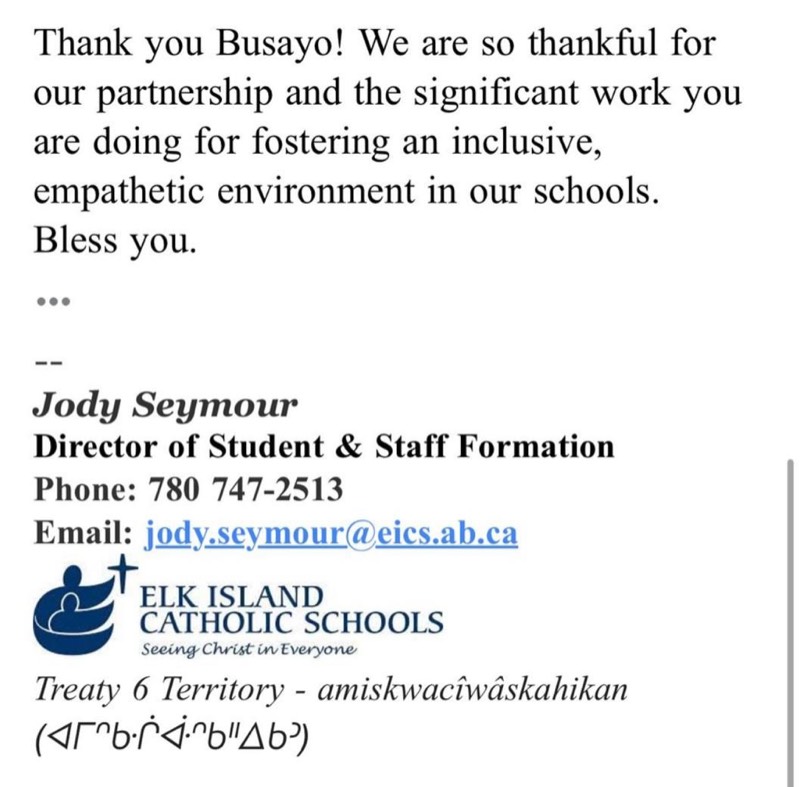 Email from Jody Seymour, Director of Student and Staff Formation at Elk Island Catholic Schools: Thank you Busayo! We are so thankful for our partnership and the significant work you are doing for fostering an inclusive, empathetic environment in our schools. Bless you.