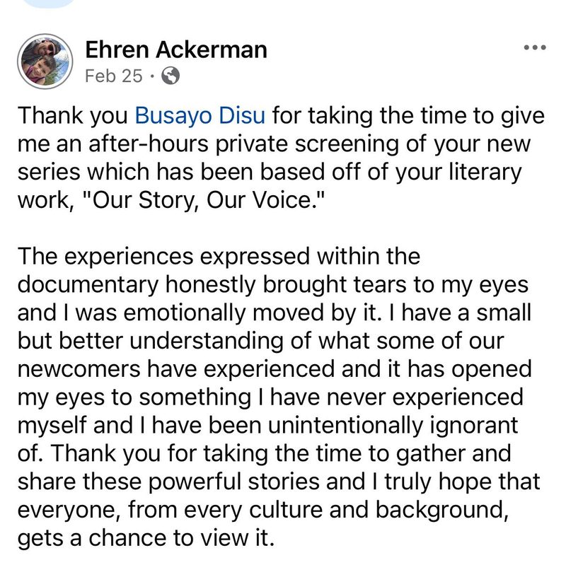 Facebook post by Ehren Ackerman: Thank you Busayo Disu for taking the time to give me an after-hours private screening of your new series which has been based off of your literary work, Our Story, Our Voice. The experiences expressed within the documentary honestly brought tears to my eyes and I was emotionally moved by it. I have a small but better understanding of what some of our newcomers have experienced and it has opened my eyes to something I have never experienced myself and I have been unintentionally ignorant of. Thank you for taking the time to gather and share these powerful stories and I truly hope that everyone, from every culture and background, gets a chance to view it.