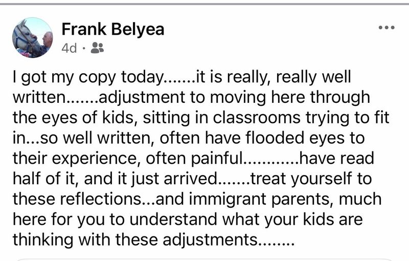 Facebook comment by Frank Belyea: I got my copy today. It is really, really well written. Adjustment to moving here through the eyes of kids, sitting in classrooms trying to fit in. So well written, often have flooded eyes to their experience, often painful. Have read half of it, and it just arrived. Treat yourself to these reflections, and immigrant parents, much here for you to understand what your kids are thinking with these adjustments.