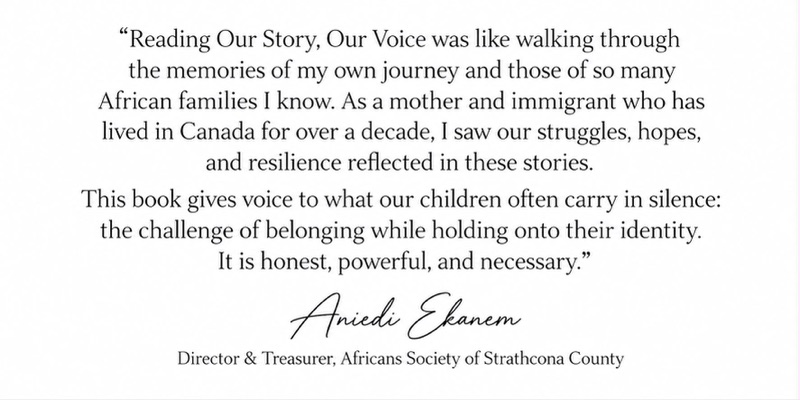 Signed endorsement from Aniedi Ekanem, Director and Treasurer of the Africans Society of Strathcona County: Reading Our Story, Our Voice was like walking through the memories of my own journey and those of so many African families I know. As a mother and immigrant who has lived in Canada for over a decade, I saw our struggles, hopes, and resilience reflected in these stories. This book gives voice to what our children often carry in silence: the challenge of belonging while holding onto their identity. It is honest, powerful, and necessary.