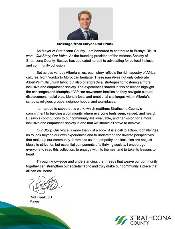 Message from Mayor Rod Frank of Strathcona County: As Mayor, I am honoured to contribute to Busayo Disu's work, Our Story, Our Voice. The experiences shared in this collection highlight the challenges and triumphs of African newcomer families as they navigate cultural displacement, racial bias, identity loss and emotional challenges within Alberta's schools, religious groups, neighbourhoods and workplaces. Our Story, Our Voice is more than just a book; it is a call to action. It challenges us to look beyond our own experiences and to understand the diverse perspectives that make up our community.