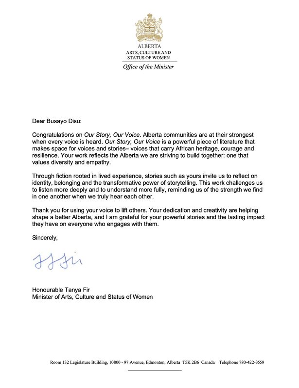 Letter on Alberta Arts, Culture and Status of Women letterhead from the Honourable Tanya Fir: Congratulations on Our Story, Our Voice. Alberta communities are at their strongest when every voice is heard. Our Story, Our Voice is a powerful piece of literature that makes space for voices and stories, voices that carry African heritage, courage and resilience. Your work reflects the Alberta we are striving to build together: one that values diversity and empathy. Thank you for using your voice to lift others.