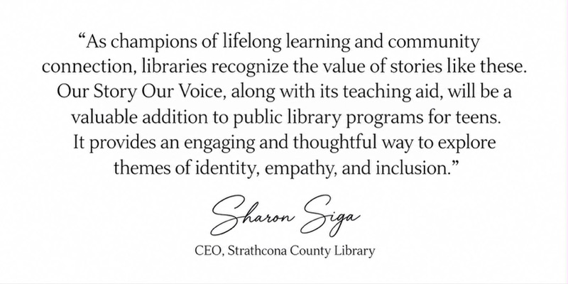 Signed endorsement from Sharon Siga, CEO of Strathcona County Library: As champions of lifelong learning and community connection, libraries recognize the value of stories like these. Our Story Our Voice, along with its teaching aid, will be a valuable addition to public library programs for teens. It provides an engaging and thoughtful way to explore themes of identity, empathy, and inclusion.