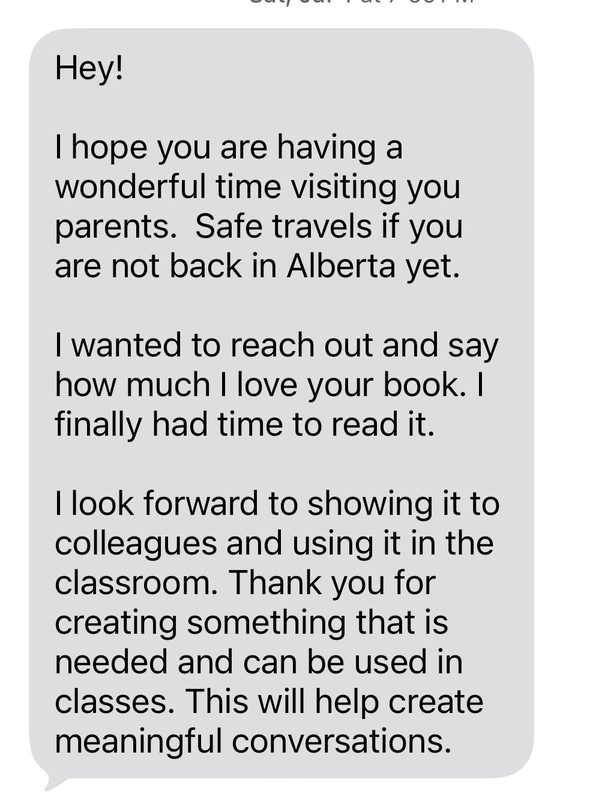 Message from Rebecca, a teacher: I wanted to reach out and say how much I love your book. I finally had time to read it. I look forward to showing it to colleagues and using it in the classroom. Thank you for creating something that is needed and can be used in classes. This will help create meaningful conversations.