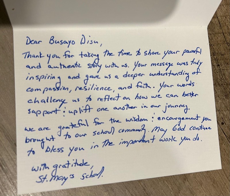 Handwritten card from St. Mary&rsquo;s School: Dear Busayo Disu, thank you for taking the time to share your powerful and authentic story with us. Your message was truly inspiring and gave us a deeper understanding of compassion, resilience, and faith. Your words challenge us to reflect on how we can better support and uplift one another in our journey. We are grateful for the wisdom and encouragement you brought to our school community. May God continue to bless you in the important work you do. With gratitude, St. Mary&rsquo;s School.