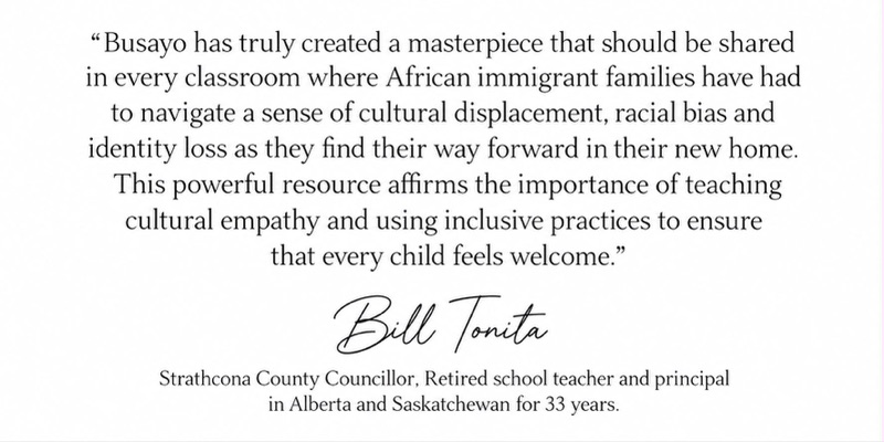Signed endorsement from Bill Tonita, Strathcona County Councillor and a retired school teacher and principal in Alberta and Saskatchewan for 33 years: Busayo has truly created a masterpiece that should be shared in every classroom where African immigrant families have had to navigate a sense of cultural displacement, racial bias and identity loss as they find their way forward in their new home. This powerful resource affirms the importance of teaching cultural empathy and using inclusive practices to ensure that every child feels welcome.
